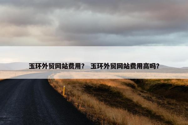 玉环外贸网站费用？ 玉环外贸网站费用高吗？