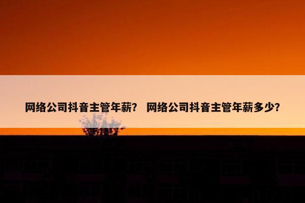 网络公司抖音主管年薪？ 网络公司抖音主管年薪多少？