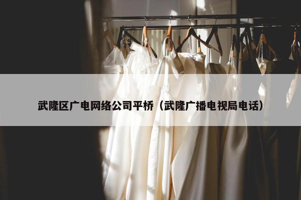 武隆区广电网络公司平桥（武隆广播电视局电话）