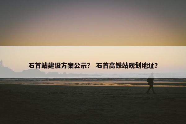 石首站建设方案公示？ 石首高铁站规划地址？