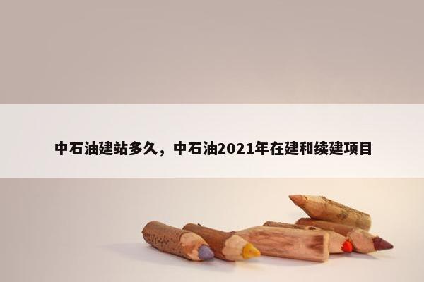 中石油建站多久，中石油2021年在建和续建项目