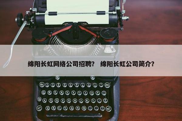 绵阳长虹网络公司招聘？ 绵阳长虹公司简介？