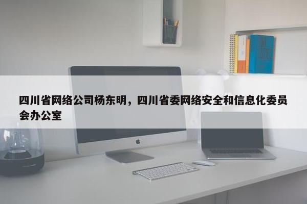四川省网络公司杨东明，四川省委网络安全和信息化委员会办公室