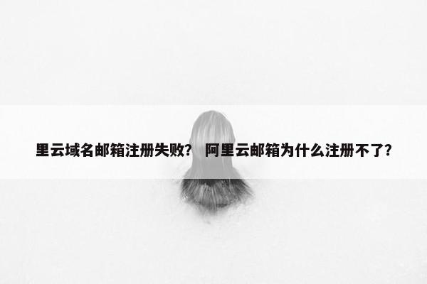 里云域名邮箱注册失败？ 阿里云邮箱为什么注册不了？