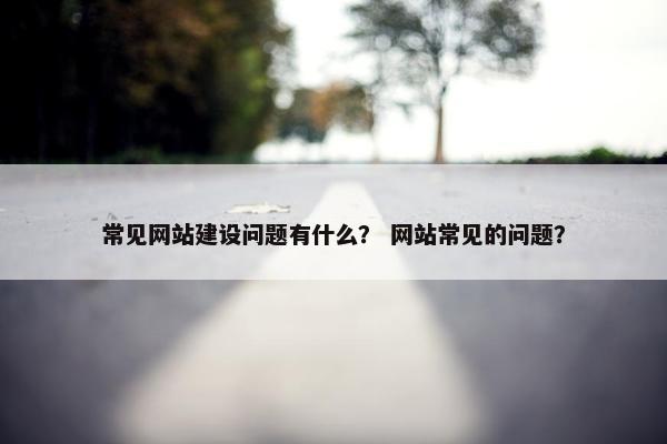 常见网站建设问题有什么？ 网站常见的问题？