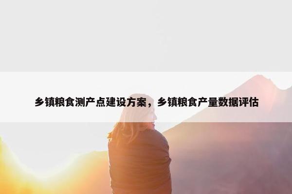 乡镇粮食测产点建设方案，乡镇粮食产量数据评估