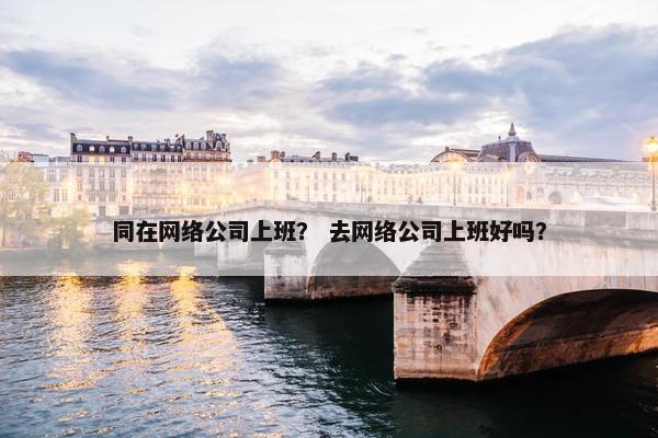 同在网络公司上班？ 去网络公司上班好吗？