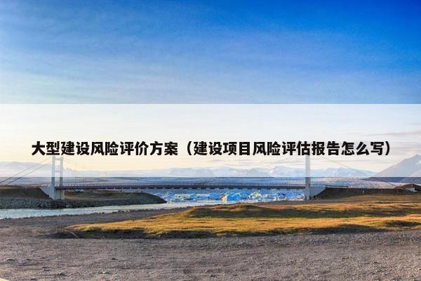 大型建设风险评价方案（建设项目风险评估报告怎么写）