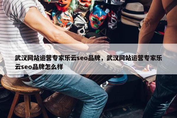武汉网站运营专家乐云seo品牌，武汉网站运营专家乐云seo品牌怎么样