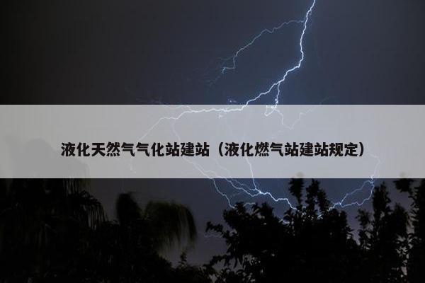 液化天然气气化站建站（液化燃气站建站规定）