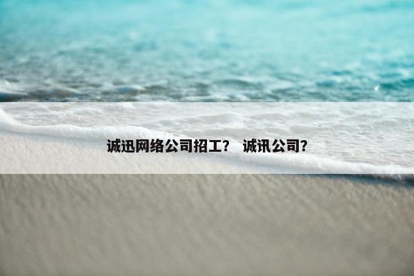 诚迅网络公司招工？ 诚讯公司？