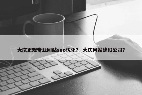 大庆正规专业网站seo优化？ 大庆网站建设公司？