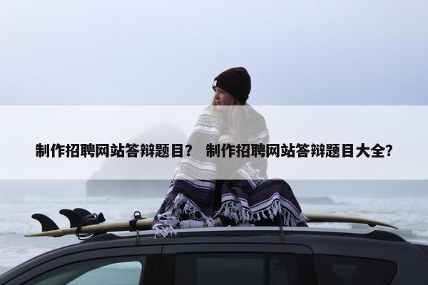 制作招聘网站答辩题目？ 制作招聘网站答辩题目大全？