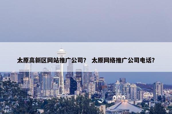 太原高新区网站推广公司？ 太原网络推广公司电话？