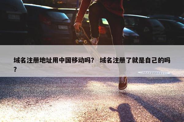 域名注册地址用中国移动吗？ 域名注册了就是自己的吗？