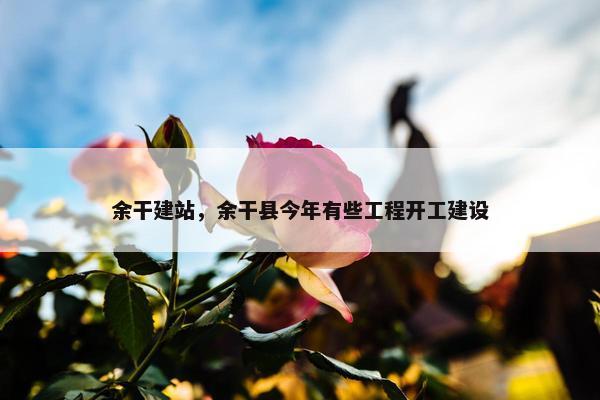 余干建站，余干县今年有些工程开工建设