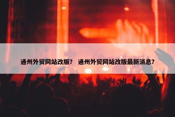 通州外贸网站改版？ 通州外贸网站改版最新消息？