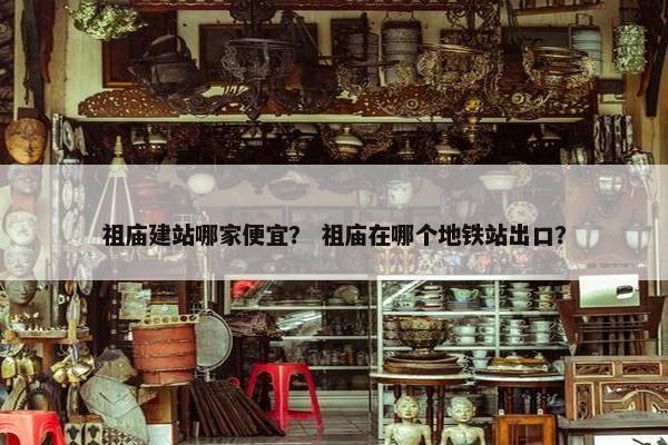 祖庙建站哪家便宜？ 祖庙在哪个地铁站出口？