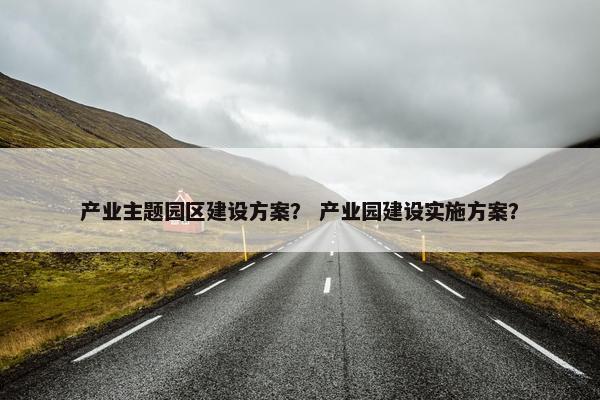 产业主题园区建设方案？ 产业园建设实施方案？