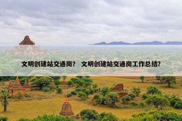 文明创建站交通岗？ 文明创建站交通岗工作总结？