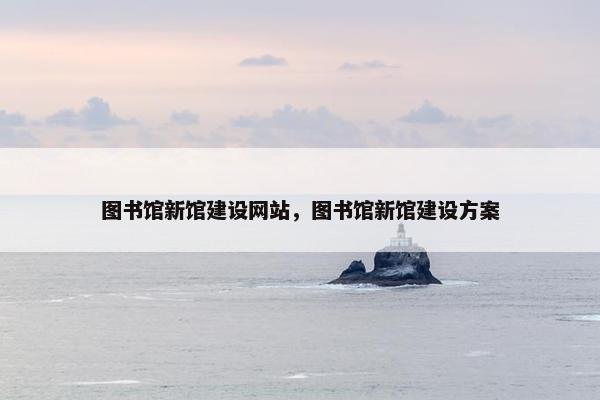 图书馆新馆建设网站，图书馆新馆建设方案