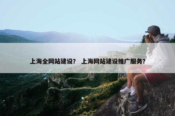 上海全网站建设？ 上海网站建设推广服务？