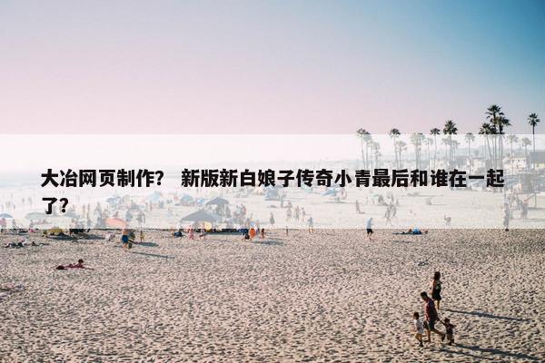 大冶网页制作？ 新版新白娘子传奇小青最后和谁在一起了？