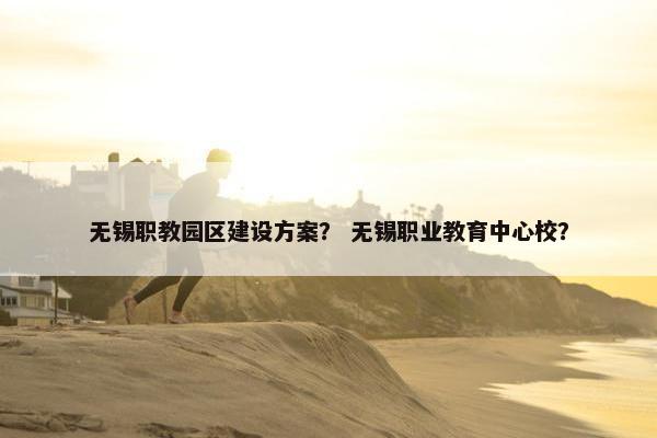 无锡职教园区建设方案？ 无锡职业教育中心校？