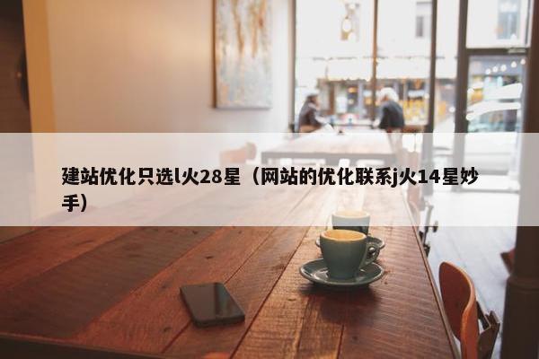 建站优化只选l火28星（网站的优化联系j火14星妙手）