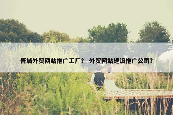 晋城外贸网站推广工厂？ 外贸网站建设推广公司？