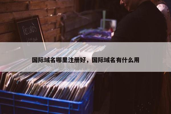 国际域名哪里注册好，国际域名有什么用