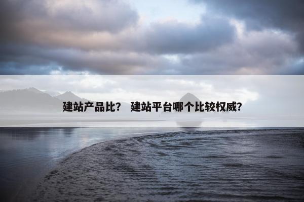 建站产品比？ 建站平台哪个比较权威？