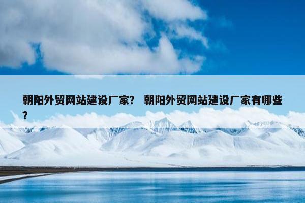 朝阳外贸网站建设厂家？ 朝阳外贸网站建设厂家有哪些？