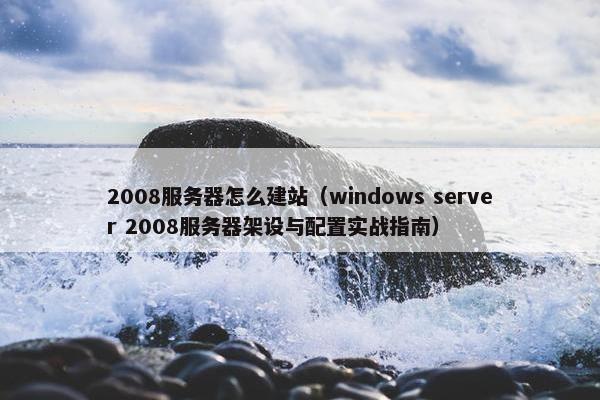 2008服务器怎么建站（windows server 2008服务器架设与配置实战指南）
