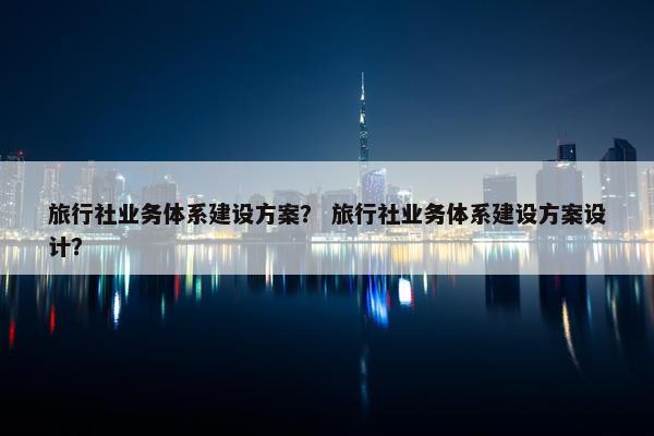 旅行社业务体系建设方案？ 旅行社业务体系建设方案设计？