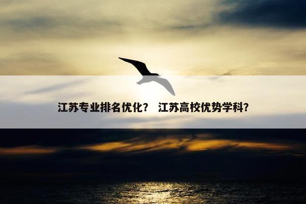 江苏专业排名优化？ 江苏高校优势学科？