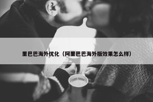 里巴巴海外优化（阿里巴巴海外版效果怎么样）
