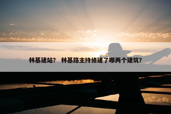 林基建站？ 林基路主持修建了哪两个建筑？