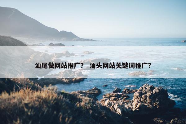 汕尾做网站推广？ 汕头网站关键词推广？