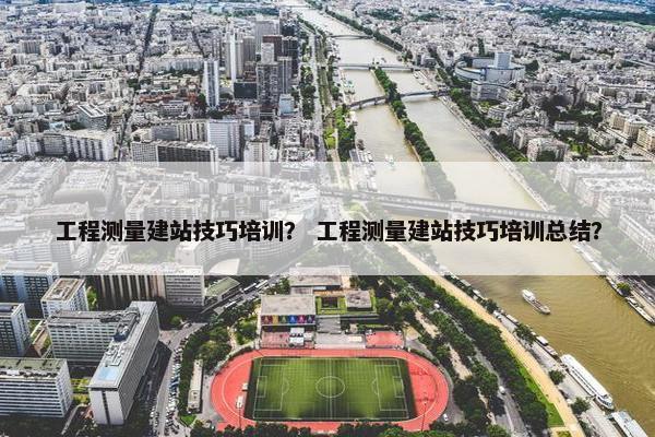 工程测量建站技巧培训？ 工程测量建站技巧培训总结？