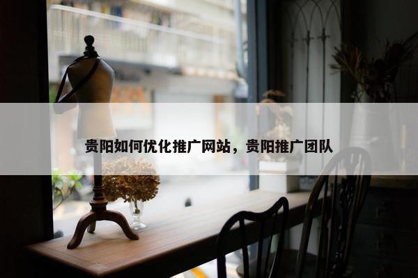 贵阳如何优化推广网站，贵阳推广团队
