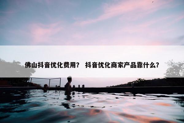佛山抖音优化费用？ 抖音优化商家产品靠什么？