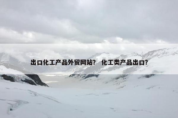 出口化工产品外贸网站？ 化工类产品出口？