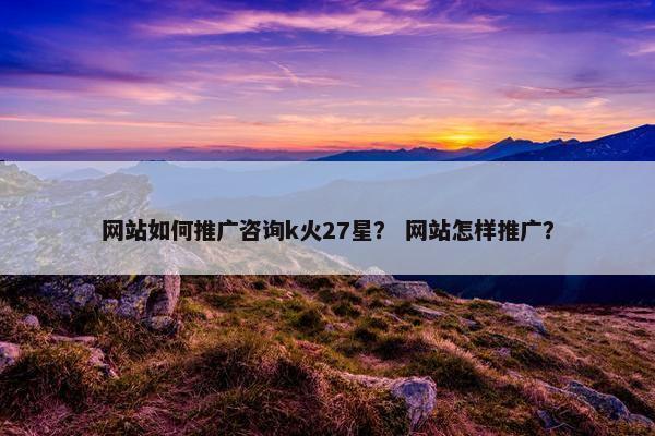 网站如何推广咨询k火27星？ 网站怎样推广？
