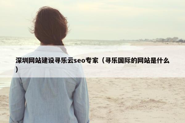深圳网站建设寻乐云seo专家（寻乐国际的网站是什么）