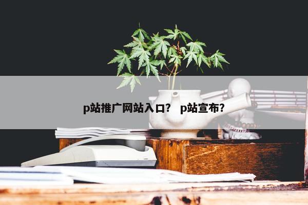 p站推广网站入口？ p站宣布？