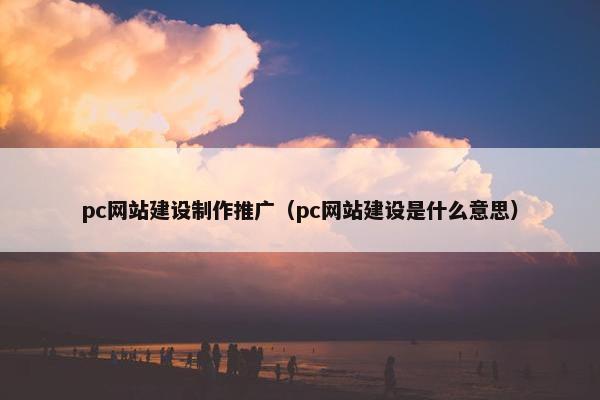 pc网站建设制作推广（pc网站建设是什么意思）