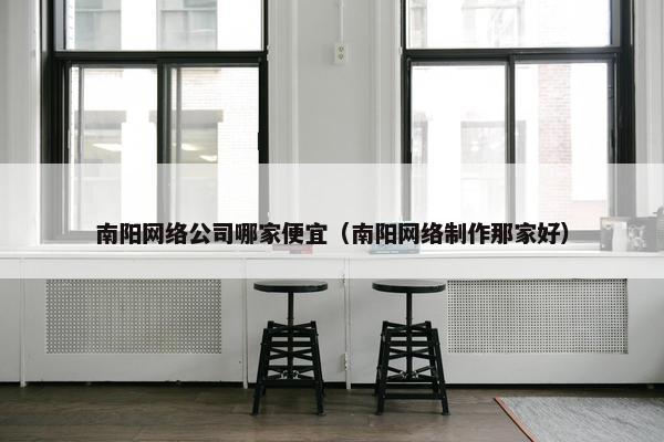 南阳网络公司哪家便宜（南阳网络制作那家好）