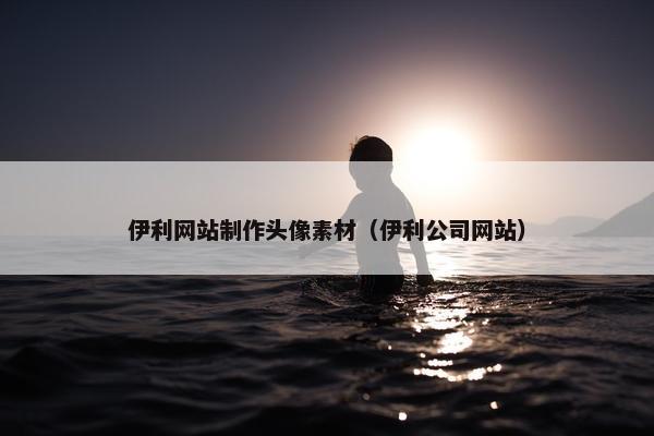 伊利网站制作头像素材（伊利公司网站）