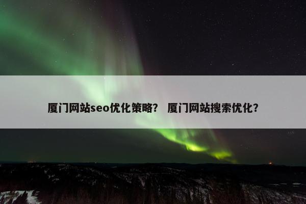 厦门网站seo优化策略？ 厦门网站搜索优化？
